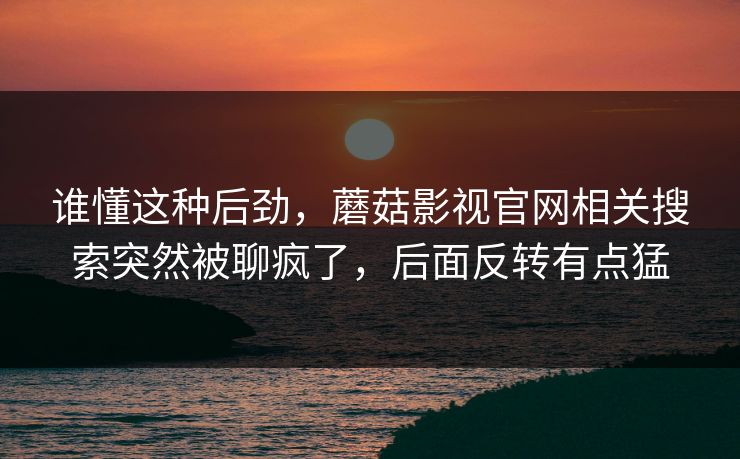 谁懂这种后劲,蘑菇影视官网相关搜索突然被聊疯了,后面反转有点猛 谁懂这种后劲,蘑菇影视官网相关搜索突然被聊疯了,后面反转有点猛