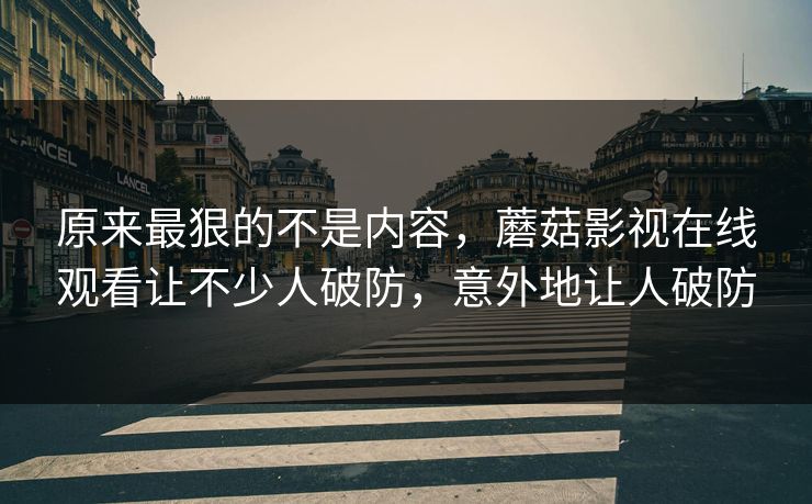 原来最狠的不是内容，蘑菇影视在线观看让不少人破防，意外地让人破防