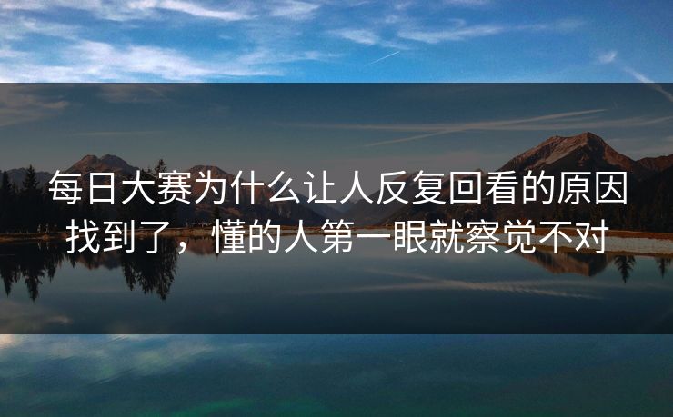 每日大赛为什么让人反复回看的原因找到了，懂的人第一眼就察觉不对