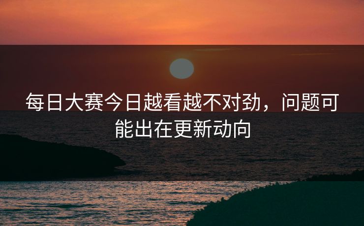 每日大赛今日越看越不对劲,问题可能出在更新动向 每日大赛今日越看越不对劲,问题可能出在更新动向
