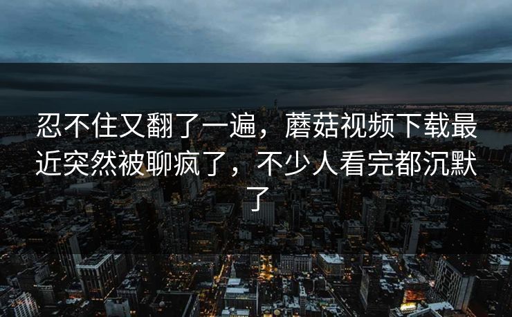 忍不住又翻了一遍,蘑菇视频下载最近突然被聊疯了,不少人看完都沉默了 忍不住又翻了一遍,蘑菇视频下载最近突然被聊疯了,不少人看完都沉默了