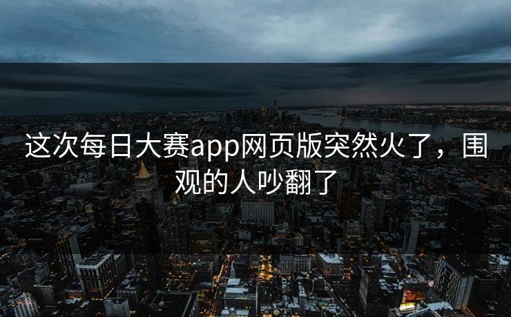 这次每日大赛app网页版突然火了,围观的人吵翻了 这次每日大赛app网页版突然火了,围观的人吵翻了