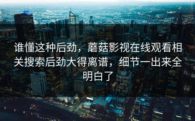 谁懂这种后劲,蘑菇影视在线观看相关搜索后劲大得离谱,细节一出来全明白了 谁懂这种后劲,蘑菇影视在线观看相关搜索后劲大得离谱,细节一出来全明白了