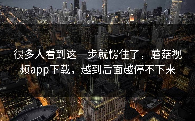 很多人看到这一步就愣住了，蘑菇视频app下载，越到后面越停不下来