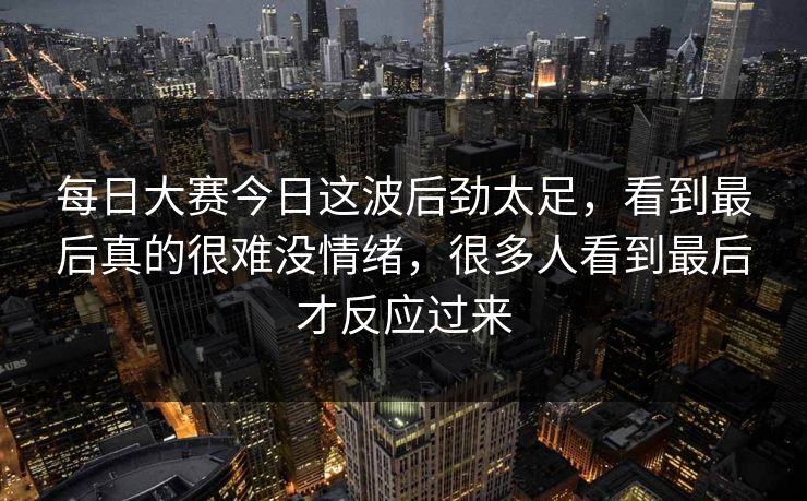 每日大赛今日这波后劲太足,看到最后真的很难没情绪,很多人看到最后才反应过来 每日大赛今日这波后劲太足,看到最后真的很难没情绪,很多人看到最后才反应过来