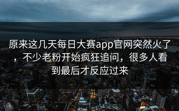 原来这几天每日大赛app官网突然火了，不少老粉开始疯狂追问，很多人看到最后才反应过来