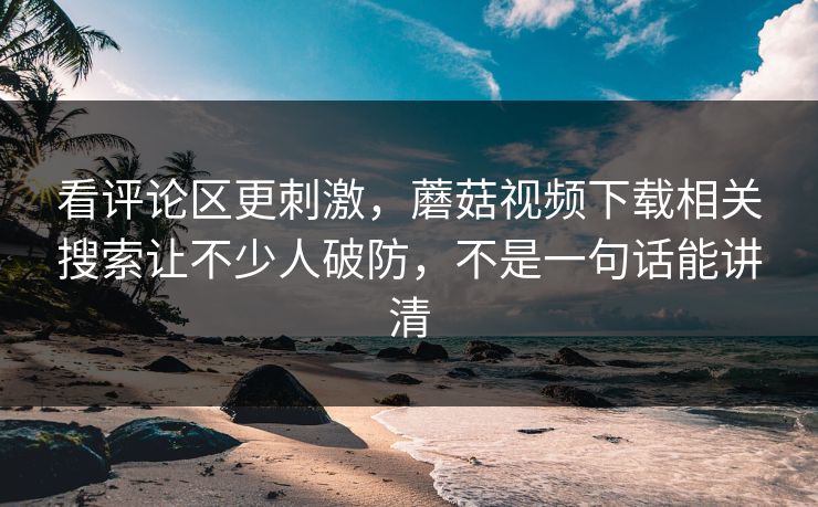 看评论区更刺激,蘑菇视频下载相关搜索让不少人破防,不是一句话能讲清 看评论区更刺激,蘑菇视频下载相关搜索让不少人破防,不是一句话能讲清