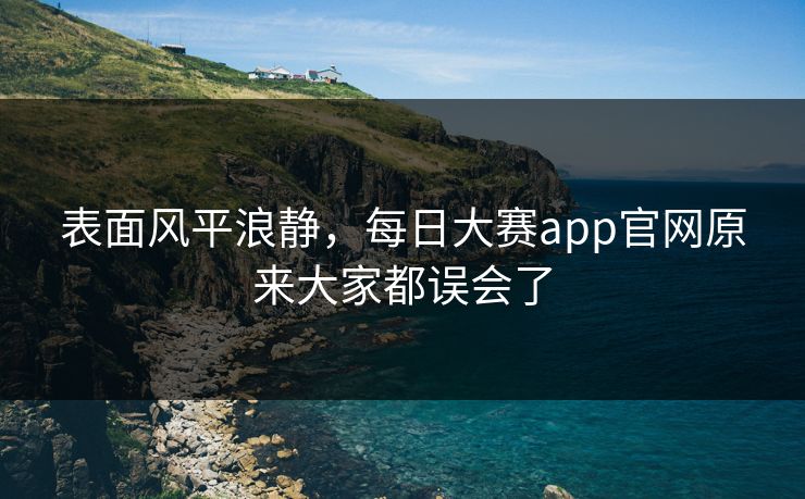 表面风平浪静,每日大赛app官网原来大家都误会了 表面风平浪静,每日大赛app官网原来大家都误会了