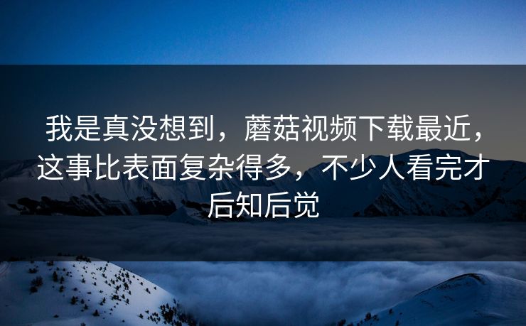 我是真没想到,蘑菇视频下载最近,这事比表面复杂得多,不少人看完才后知后觉 我是真没想到,蘑菇视频下载最近,这事比表面复杂得多,不少人看完才后知后觉