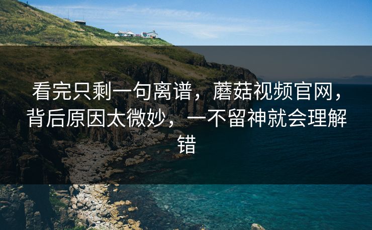 看完只剩一句离谱,蘑菇视频官网,背后原因太微妙,一不留神就会理解错 看完只剩一句离谱,蘑菇视频官网,背后原因太微妙,一不留神就会理解错