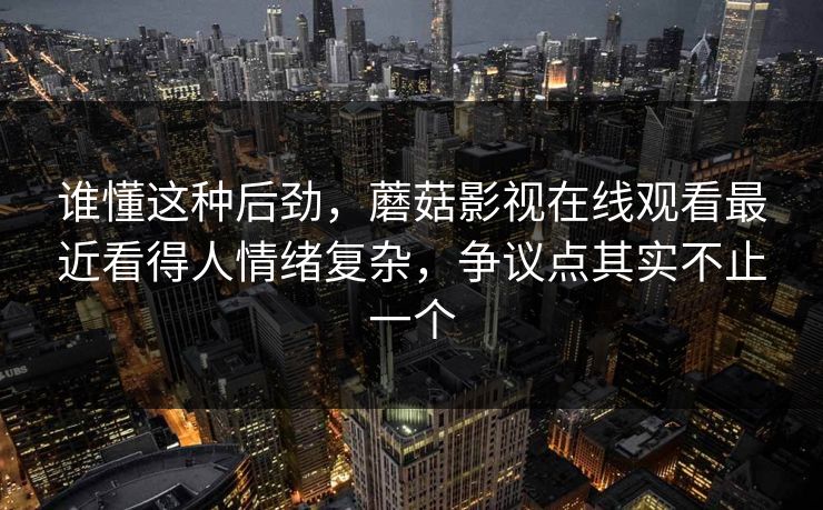 谁懂这种后劲,蘑菇影视在线观看最近看得人情绪复杂,争议点其实不止一个 谁懂这种后劲,蘑菇影视在线观看最近看得人情绪复杂,争议点其实不止一个