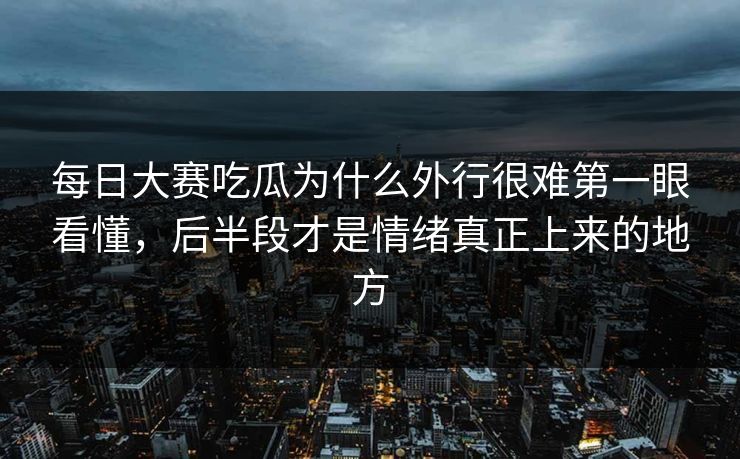 每日大赛吃瓜为什么外行很难第一眼看懂，后半段才是情绪真正上来的地方