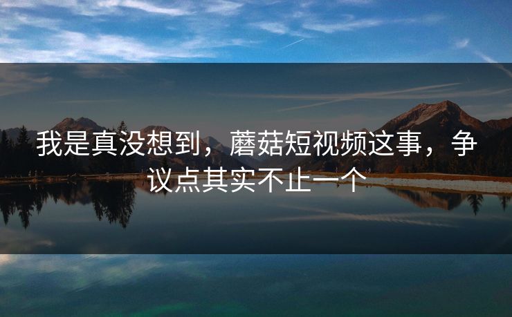 我是真没想到,蘑菇短视频这事,争议点其实不止一个 我是真没想到,蘑菇短视频这事,争议点其实不止一个