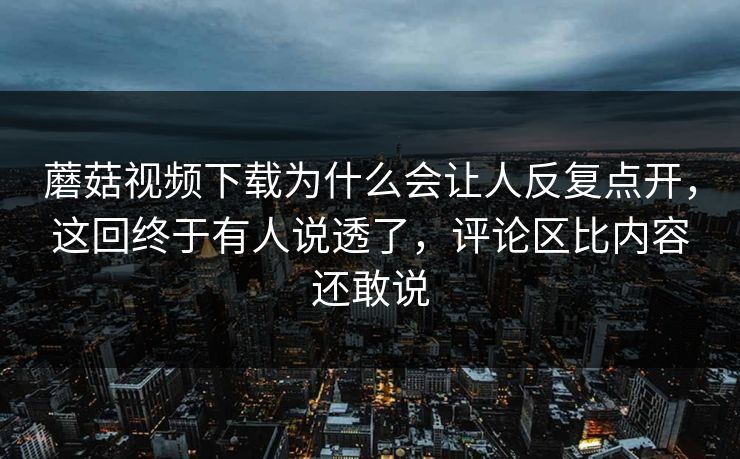 蘑菇视频下载为什么会让人反复点开,这回终于有人说透了,评论区比内容还敢说 蘑菇视频下载为什么会让人反复点开,这回终于有人说透了,评论区比内容还敢说