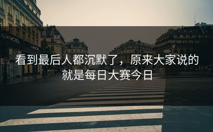 看到最后人都沉默了,原来大家说的就是每日大赛今日 看到最后人都沉默了,原来大家说的就是每日大赛今日