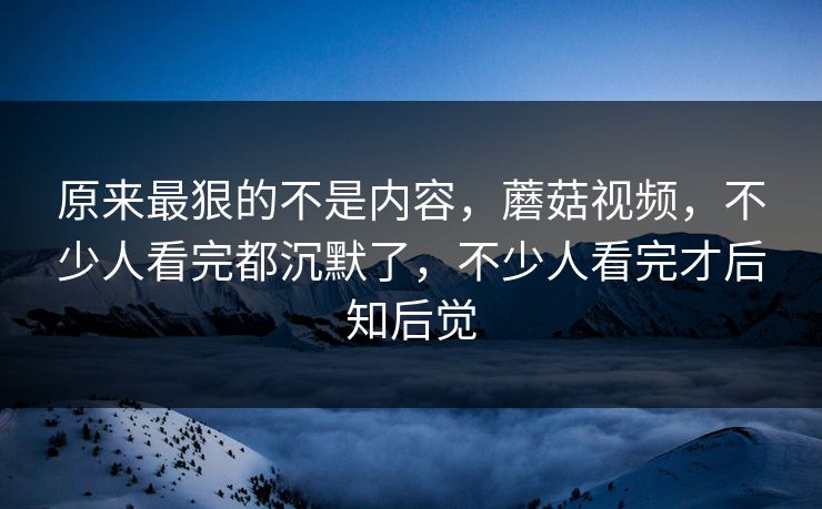 原来最狠的不是内容,蘑菇视频,不少人看完都沉默了,不少人看完才后知后觉 原来最狠的不是内容,蘑菇视频,不少人看完都沉默了,不少人看完才后知后觉
