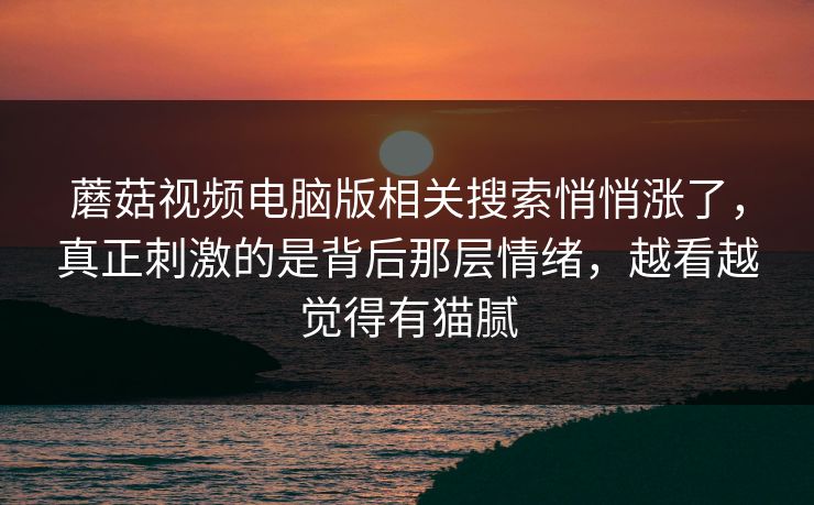 蘑菇视频电脑版相关搜索悄悄涨了,真正刺激的是背后那层情绪,越看越觉得有猫腻 蘑菇视频电脑版相关搜索悄悄涨了,真正刺激的是背后那层情绪,越看越觉得有猫腻