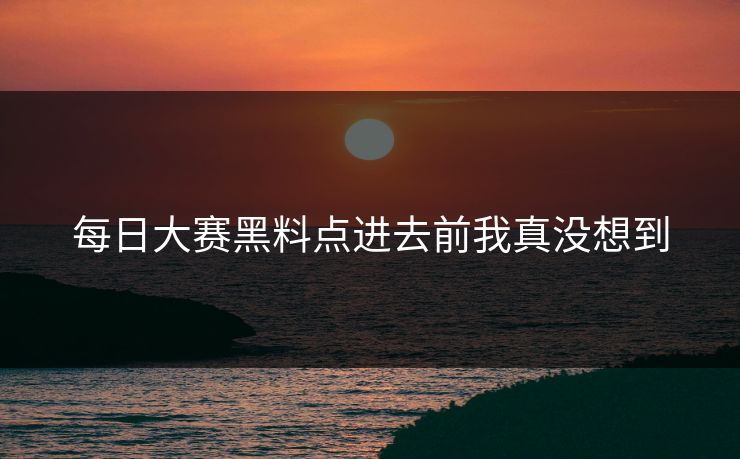 每日大赛黑料点进去前我真没想到 每日大赛黑料点进去前我真没想到