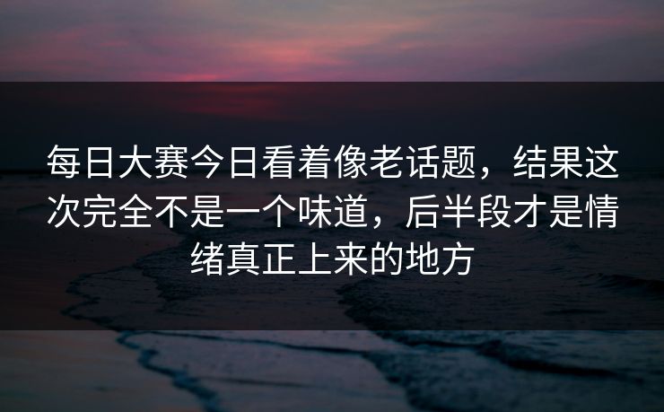 每日大赛今日看着像老话题,结果这次完全不是一个味道,后半段才是情绪真正上来的地方 每日大赛今日看着像老话题,结果这次完全不是一个味道,后半段才是情绪真正上来的地方