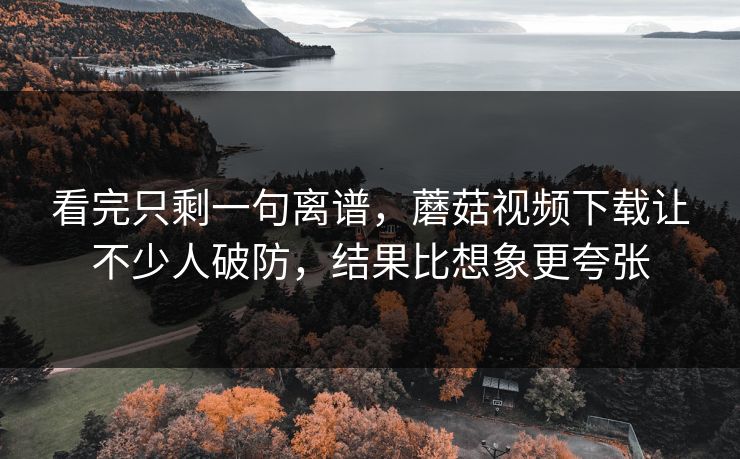 看完只剩一句离谱,蘑菇视频下载让不少人破防,结果比想象更夸张 看完只剩一句离谱,蘑菇视频下载让不少人破防,结果比想象更夸张