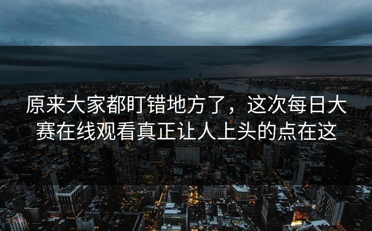 原来大家都盯错地方了,这次每日大赛在线观看真正让人上头的点在这 原来大家都盯错地方了,这次每日大赛在线观看真正让人上头的点在这