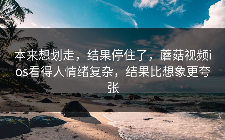 本来想划走，结果停住了，蘑菇视频ios看得人情绪复杂，结果比想象更夸张