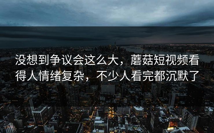 没想到争议会这么大，蘑菇短视频看得人情绪复杂，不少人看完都沉默了